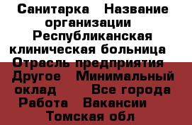 Санитарка › Название организации ­ Республиканская клиническая больница › Отрасль предприятия ­ Другое › Минимальный оклад ­ 1 - Все города Работа » Вакансии   . Томская обл.